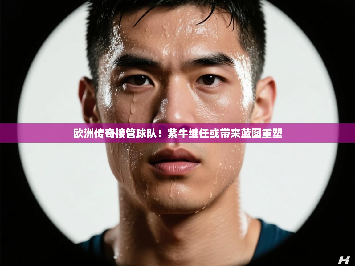 欧洲传奇接管球队！紫牛继任或带来蓝图重塑  第2张