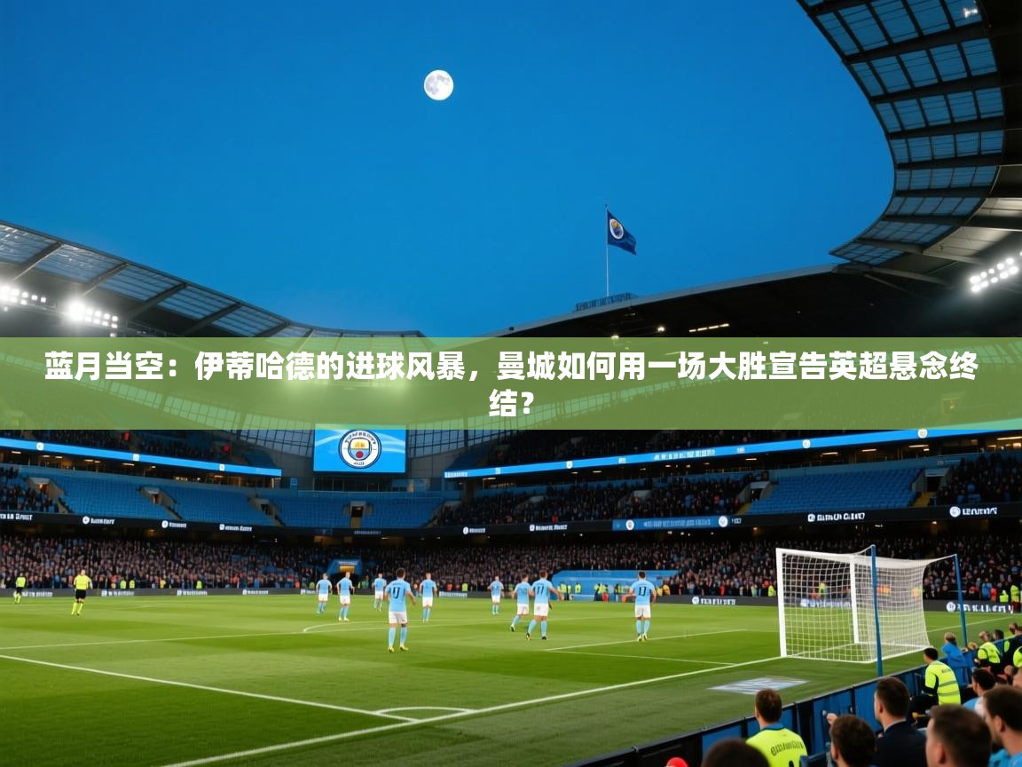 蓝月当空：伊蒂哈德的进球风暴，曼城如何用一场大胜宣告英超悬念终结？  第2张