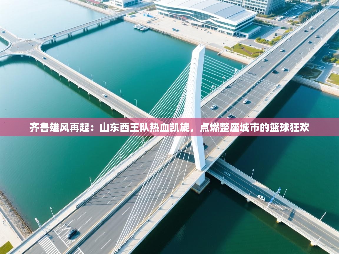 齐鲁雄风再起：山东西王队热血凯旋，点燃整座城市的篮球狂欢  第2张