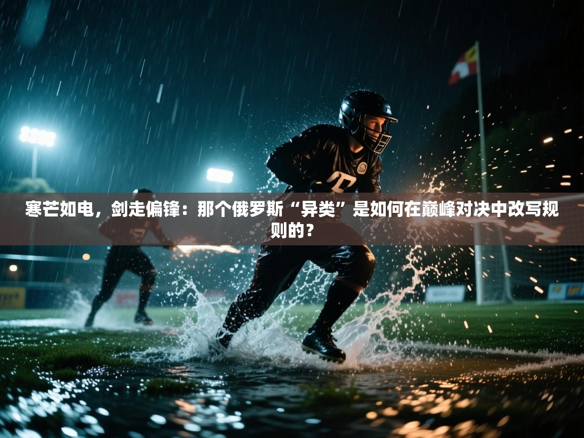 寒芒如电，剑走偏锋：那个俄罗斯“异类”是如何在巅峰对决中改写规则的？  第1张