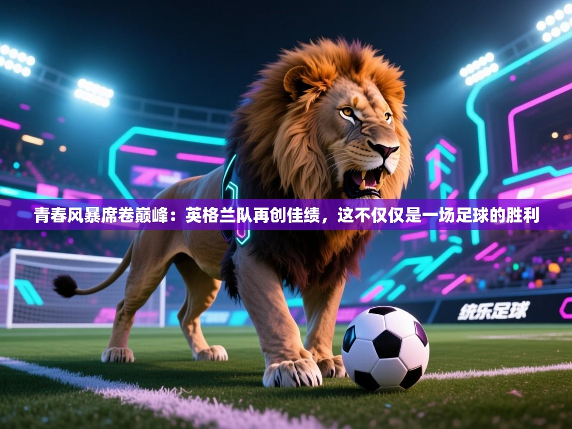 青春风暴席卷巅峰:英格兰队再创佳绩,这不仅仅是一场足球的胜利 第2张